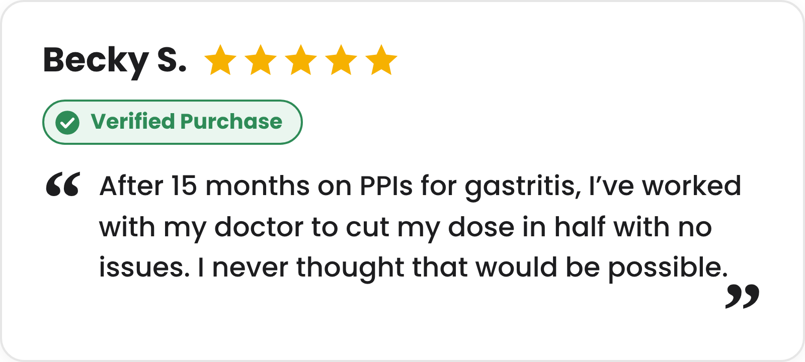 5-star verified purchase review from Becky S.: After 15 months on PPIs for gastritis, I've worked with my doctor to cut my dose in half with no issues. I never thought that would be possible.