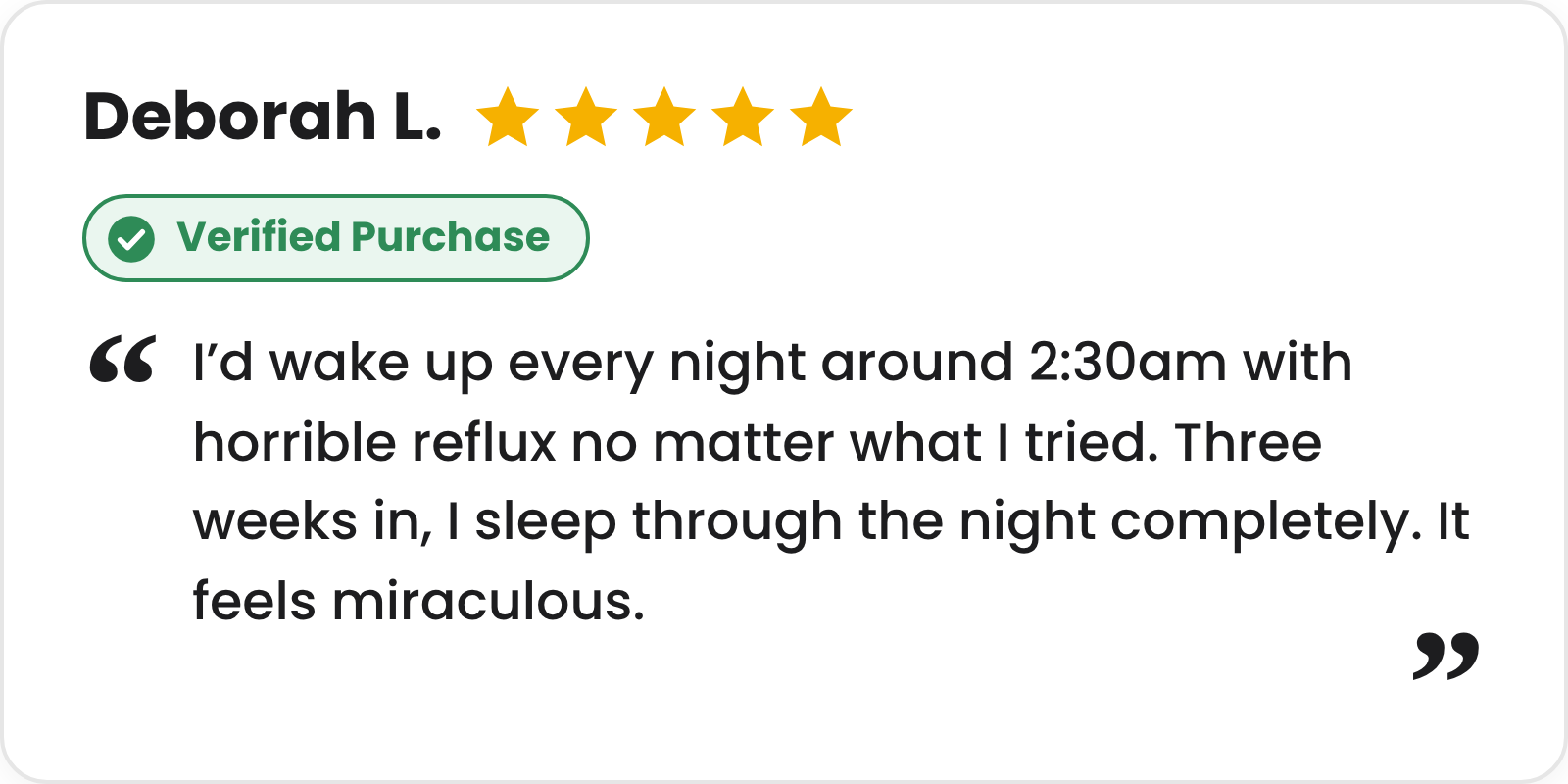 5-star verified purchase review from Deborah L.: I'd wake up every night around 2:30am with horrible reflux no matter what I tried. Three weeks in, I sleep through the night completely. It feels miraculous.